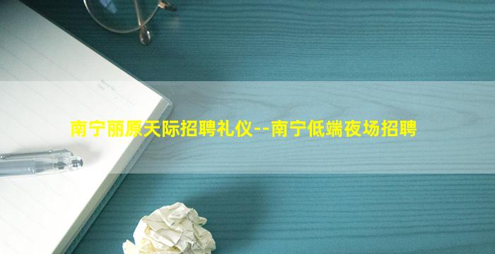 南宁丽原天际招聘礼仪--南宁低端夜场招聘
